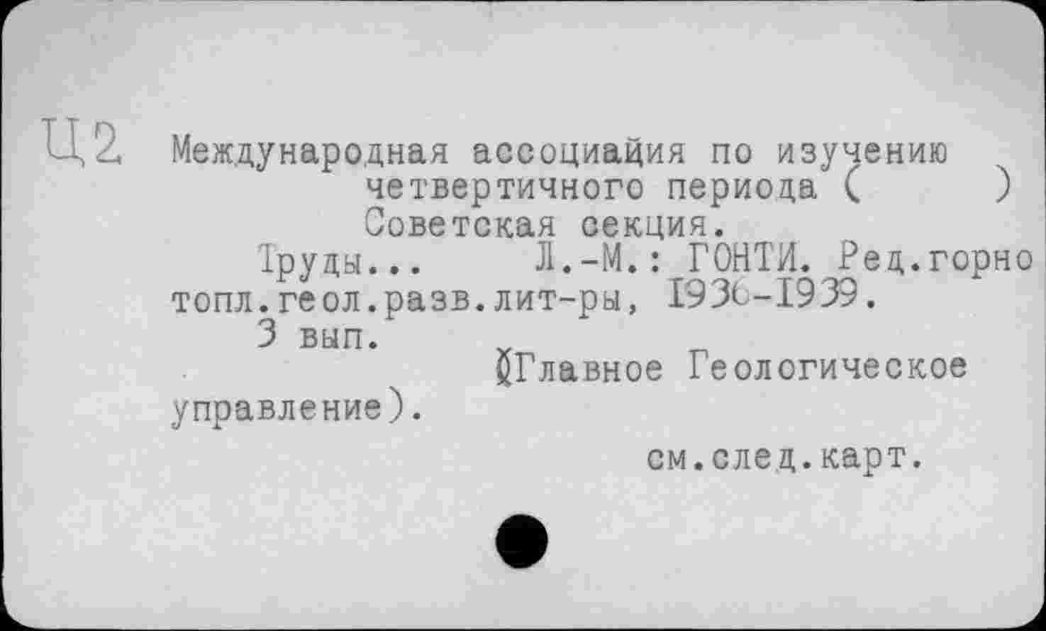 ﻿Международная ассоциация по изучению четвертичного периода (	)
Советская секция.
Труды... Л.-М.: ГОНТИ. Ред.горно топл. геол.разв. лит-ры, 1936-1939.
3 вып. х
^Главное Геологическое управление).
см.след.карт.